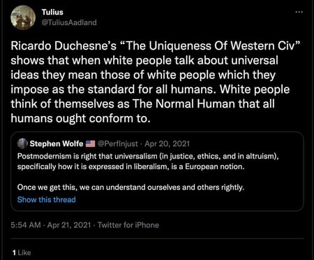 Tulius @TuliusAadland Ricardo Duchesne’s “The Uniqueness of Western Civ” shows that when white people talk about universal ideas they mean those of white people which they impose as the standard for all humans. White people think of themselves as The Normal Human that all humans out conform to. [Quote Tweet] Stephen Wolfe @PerfInjust Postmodernism is right that universalism (in justice, ethics, and in altruism), specifically how it is expressed in liberalism, is a European notion. Once we get this, we can understand ourselves and others rightly.